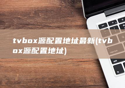 tvbox源配置地址最新 (tvbox源配置地址) 第1张