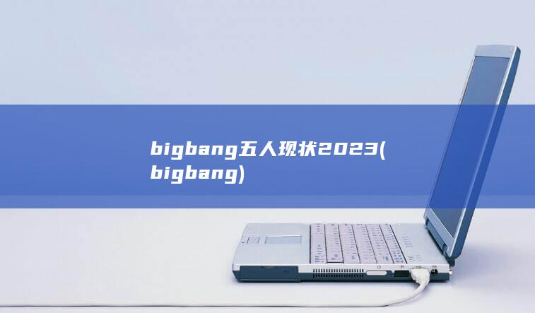 bigbang五人现状2023 (bigbang)