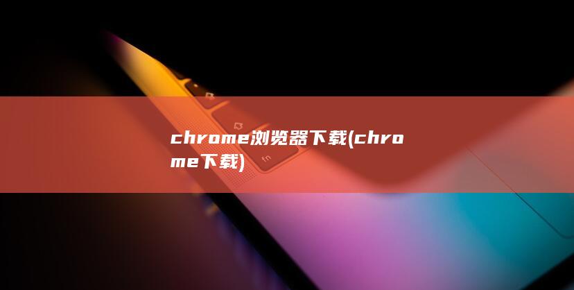 chrome浏览器下载 (chrome 下载)
