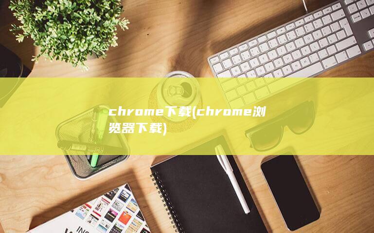 chrome 下载 (chrome浏览器下载)