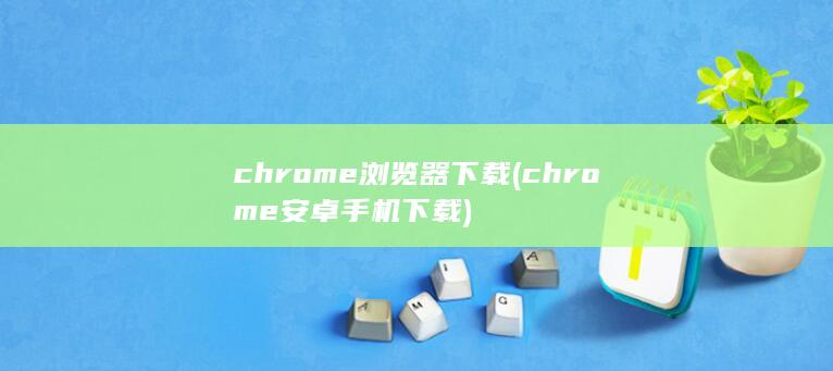 chrome浏览器下载 (chrome安卓手机下载)