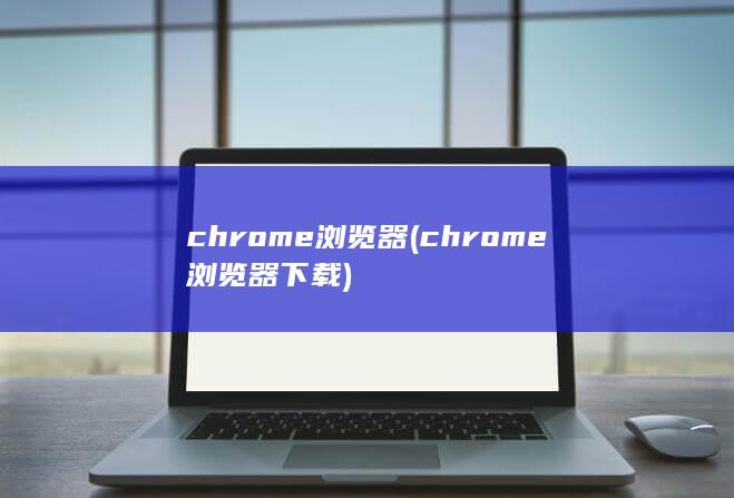 chrome浏览器 (chrome浏览器下载)