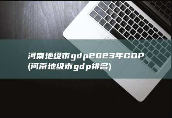 河南地级市gdp2023年GDP (河南地级市gdp排名) 第1张