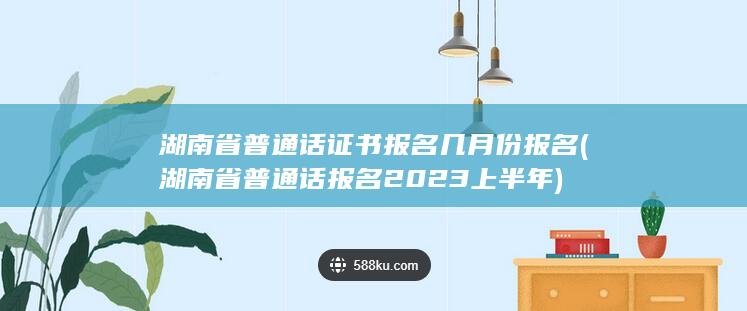 湖南省普通话证书报名几月份报名 (湖南省普通话报名2023上半年)