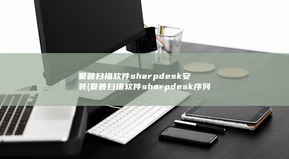 夏普扫描软件sharpdesk安装 (夏普扫描软件sharpdesk序列号)