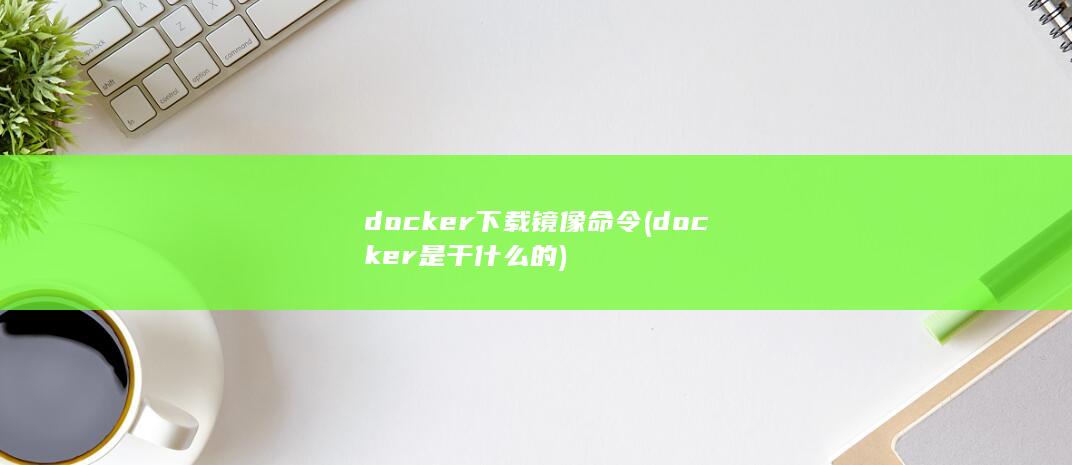 docker下载镜像命令 (docker是干什么的)