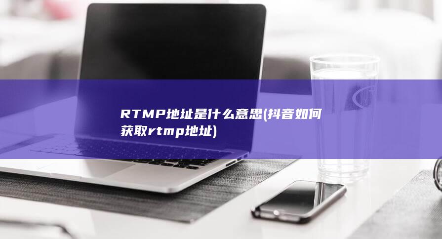 RTMP地址是什么意思 (抖音如何获取rtmp地址)