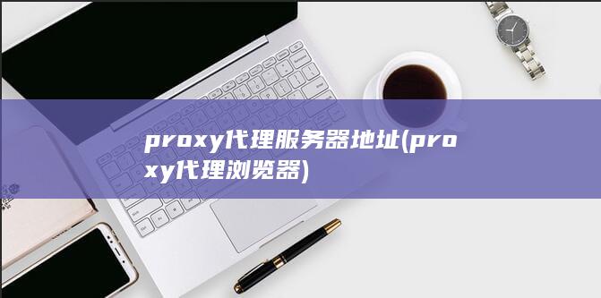 proxy代理服务器地址 (proxy代理浏览器)