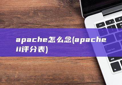 apache怎么念 (apache ii评分表)