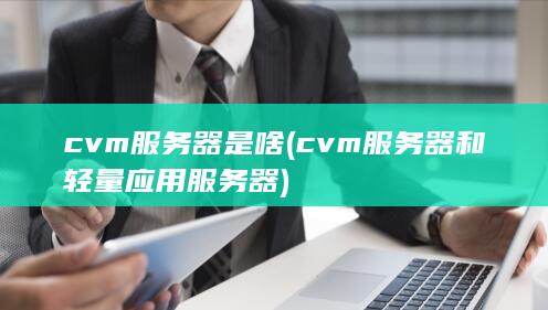 cvm服务器是啥 (cvm服务器和轻量应用服务器)