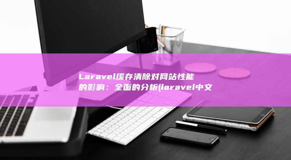 Laravel 缓存清除对网站性能的影响：全面的分析 (laravel 中文文档)