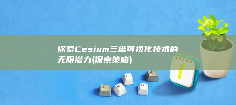 探索 Cesium 三维可视化技术的无限潜力 (探索策略)