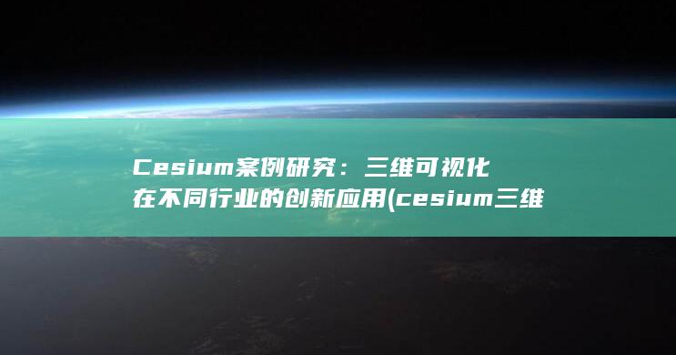 Cesium 案例研究：三维可视化在不同行业的创新应用 (cesium三维可视化)