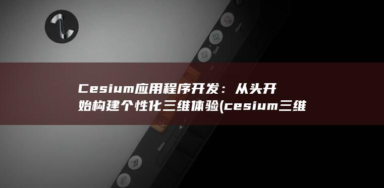 Cesium 应用程序开发：从头开始构建个性化三维体验 (cesium三维可视化)