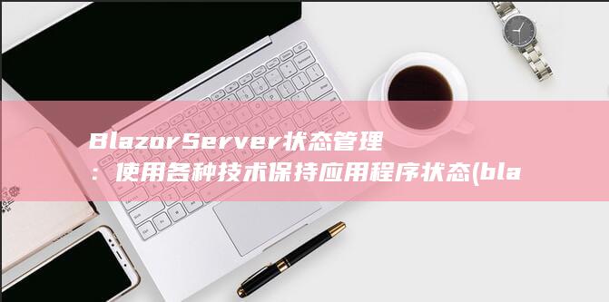 Blazor Server 状态管理：使用各种技术保持应用程序状态 (blazor ui)