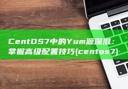 CentOS 7 中的 Yum 源深潜：掌握高级配置技巧 (centos7)