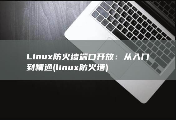 Linux 防火墙端口开放：从入门到精通 (linux防火墙) 第1张