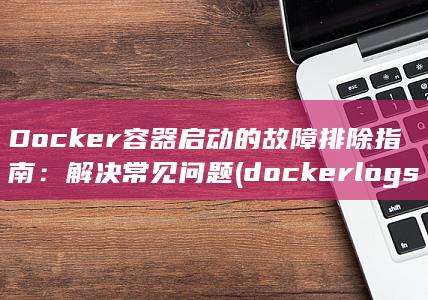 Docker 容器启动的故障排除指南：解决常见问题 (docker logs) 第1张