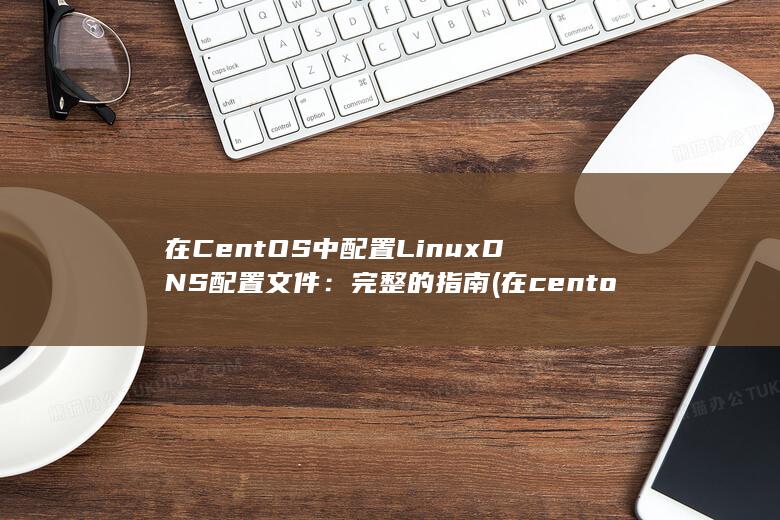 在 CentOS 中配置 LinuxDNS 配置文件：完整的指南 (在centos7中安装docker)