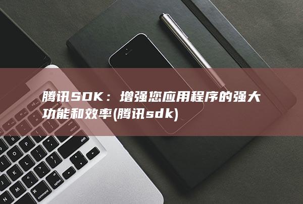 腾讯 SDK：增强您应用程序的强大功能和效率 (腾讯sdk)