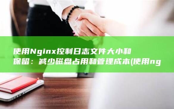 使用Nginx控制日志文件大小和保留：减少磁盘占用和管理成本 (使用nginx的网站)