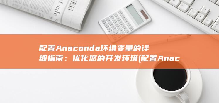 配置Anaconda环境变量的详细指南：优化您的开发环境 (配置Anaconda环境变量)