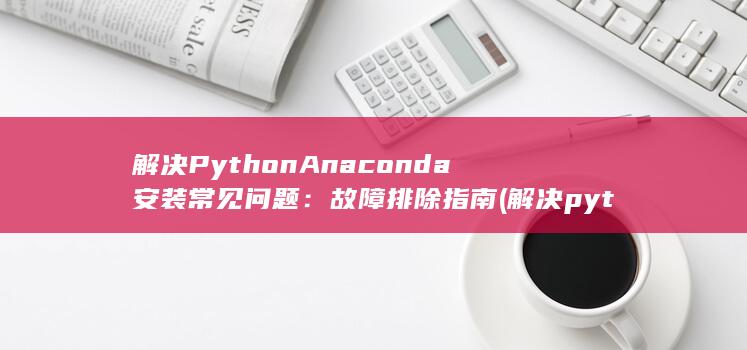 解决 Python Anaconda 安装常见问题：故障排除指南 (解决python问题的软件) 第1张