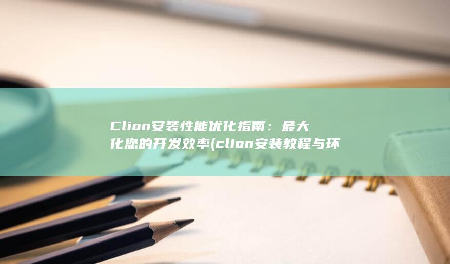 Clion 安装性能优化指南：最大化您的开发效率 (clion安装教程与环境配置)
