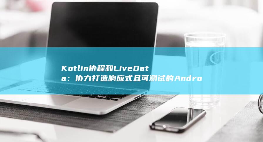 Kotlin 协程和 LiveData：协力打造响应式且可测试的 Android 应用程序 (kotlin读音)