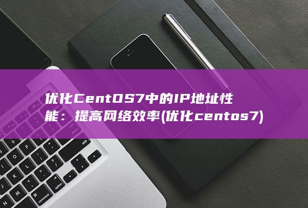 优化 CentOS 7 中的 IP 地址性能：提高网络效率 (优化centos7)