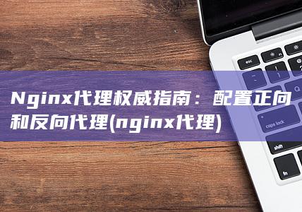 Nginx 代理权威指南：配置正向和反向代理 (nginx代理)
