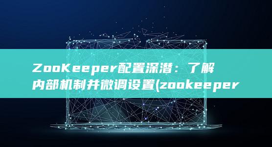 ZooKeeper 配置深潜：了解内部机制并微调设置 (zookeeper的主要功能)
