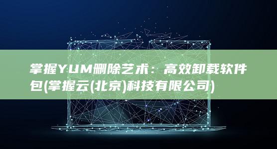掌握 YUM 删除艺术：高效卸载软件包 (掌握云(北京)科技有限公司)
