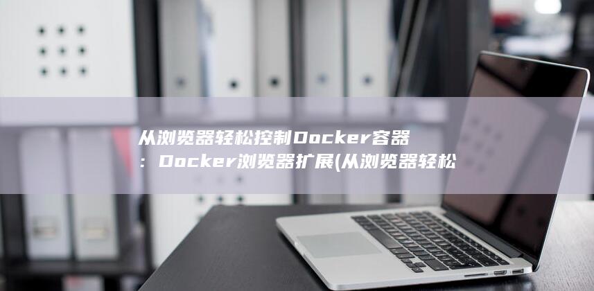 从浏览器轻松控制 Docker 容器：Docker 浏览器扩展 (从浏览器轻松下载软件)
