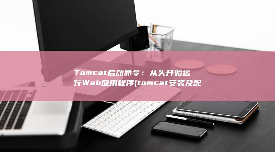 Tomcat 启动命令：从头开始运行 Web 应用程序 (tomcat安装及配置教程)