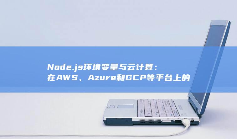 Node.js 环境变量与云计算：在 AWS、Azure 和 GCP 等平台上的配置和使用 (node.js是什么) 第1张