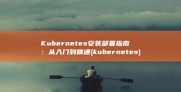 Kubernetes 安装部署指南：从入门到精通 (kubernetes)