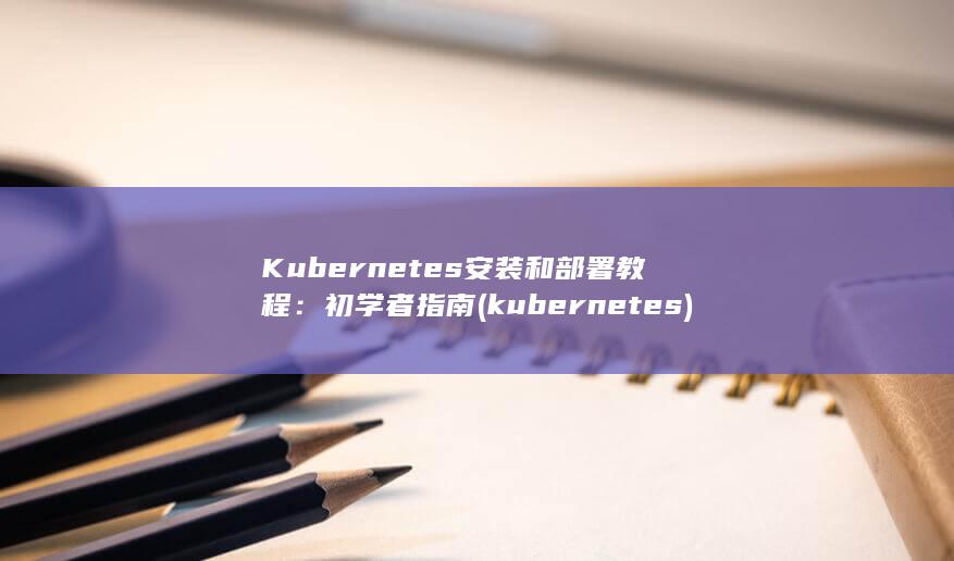 Kubernetes 安装和部署教程：初学者指南 (kubernetes) 第1张