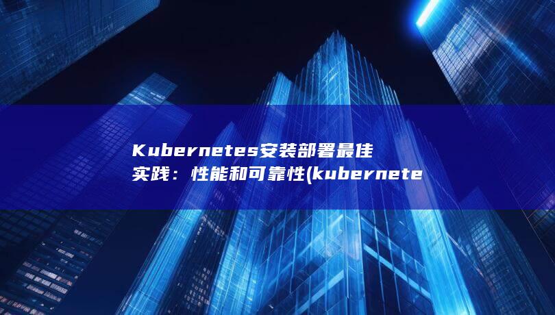 Kubernetes 安装部署最佳实践：性能和可靠性 (kubernetes与docker的关系) 第1张
