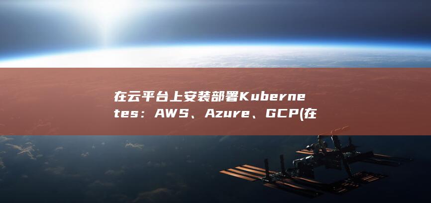 在云平台上安装部署 Kubernetes：AWS、Azure、GCP (在云平台上安装app)