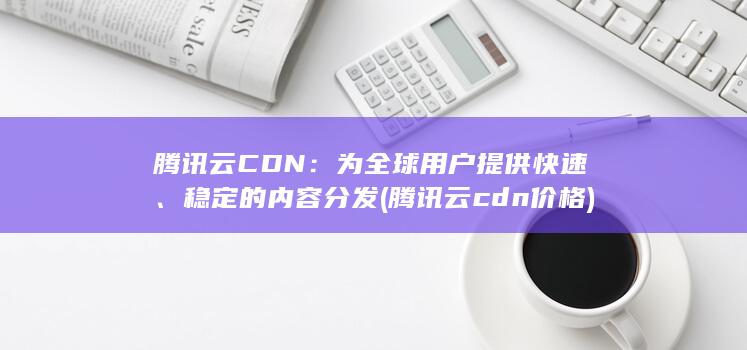 腾讯云 CDN：为全球用户提供快速、稳定的内容分发 (腾讯云cdn价格)