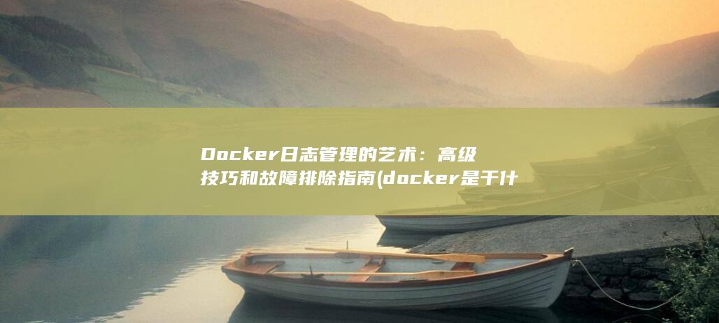 Docker日志管理的艺术：高级技巧和故障排除指南 (docker是干什么的)