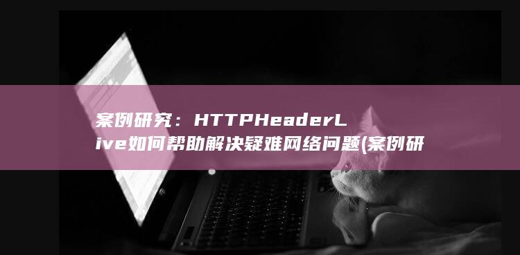 案例研究：HTTP Header Live 如何帮助解决疑难网络问题 (案例研究和实证研究的区别) 第1张