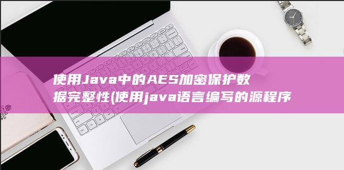 使用 Java 中的 AES 加密保护数据完整性 (使用java语言编写的源程序保存时的文件扩展名是)