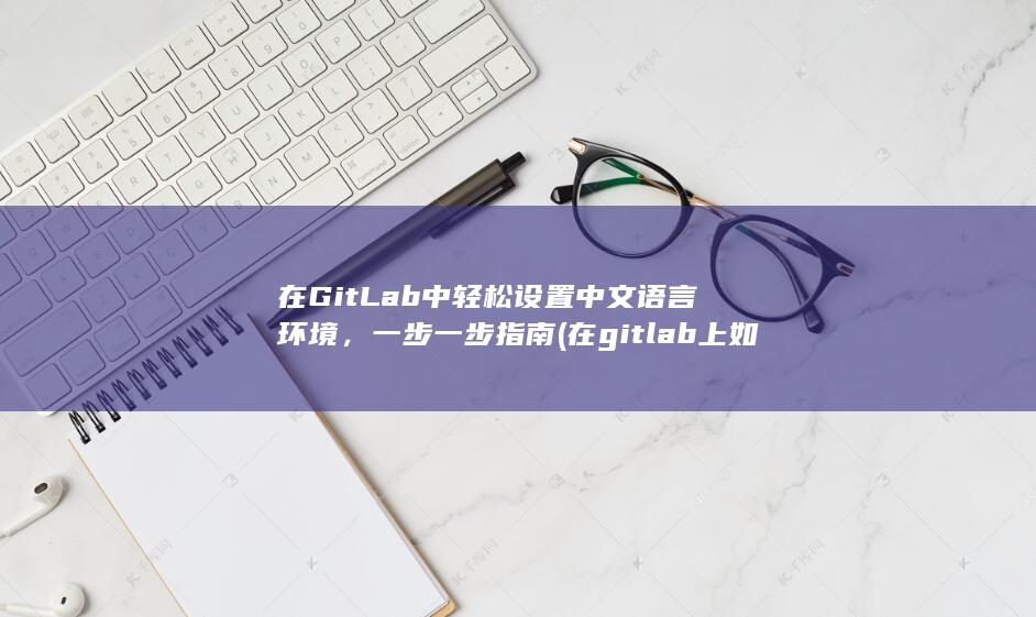 在 GitLab 中轻松设置中文语言环境，一步一步指南 (在gitlab上如何删除自己项目) 第1张