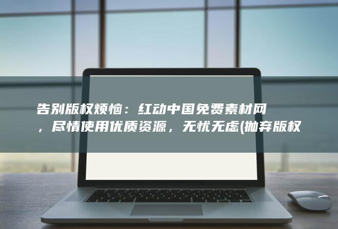 告别版权烦恼：红动中国免费素材网，尽情使用优质资源，无忧无虑 (抛弃版权)