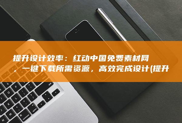 提升设计效率：红动中国免费素材网，一键下载所需资源，高效完成设计 (提升设计效率的意义)