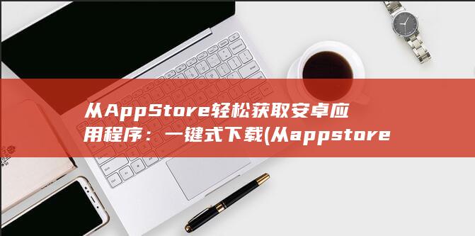 从AppStore轻松获取安卓应用程序：一键式下载 (从appstore下载的软件找不到)