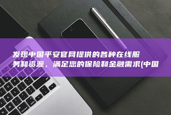 发现中国平安官网提供的各种在线服务和资源，满足您的保险和金融需求 (中国平安到底发生了什么)
